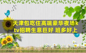 天津包吃住高端豪华夜场ktv招聘生意巨好 班多好上